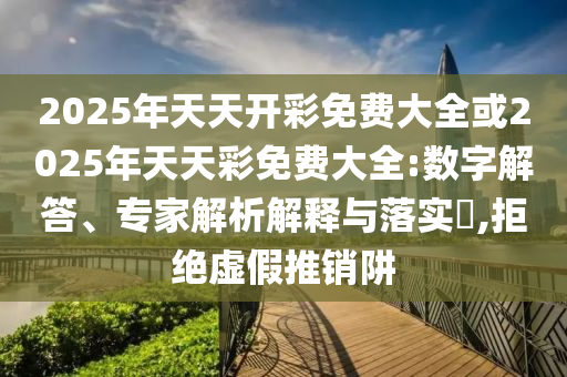2025年天天开彩免费大全或2025年天天彩免费大全:数字解答、专家解析解释与落实​,拒绝虚假推销阱